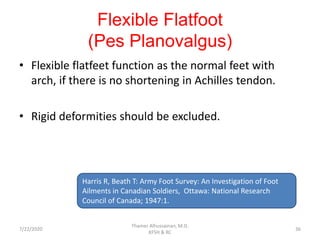 Flexible Flatfoot
(Pes Planovalgus)
• Flexible flatfeet function as the normal feet with
arch, if there is no shortening in Achilles tendon.
• Rigid deformities should be excluded.
Harris R, Beath T: Army Foot Survey: An Investigation of Foot
Ailments in Canadian Soldiers, Ottawa: National Research
Council of Canada; 1947:1.
7/22/2020
Thamer Alhussainan, M.D.
KFSH & RC
36
 