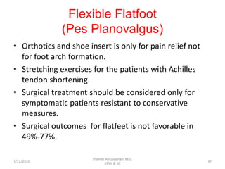 Flexible Flatfoot
(Pes Planovalgus)
• Orthotics and shoe insert is only for pain relief not
for foot arch formation.
• Stretching exercises for the patients with Achilles
tendon shortening.
• Surgical treatment should be considered only for
symptomatic patients resistant to conservative
measures.
• Surgical outcomes for flatfeet is not favorable in
49%-77%.
7/22/2020
Thamer Alhussainan, M.D.
KFSH & RC
37
 
