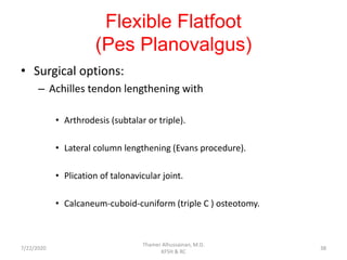 Flexible Flatfoot
(Pes Planovalgus)
• Surgical options:
– Achilles tendon lengthening with
• Arthrodesis (subtalar or triple).
• Lateral column lengthening (Evans procedure).
• Plication of talonavicular joint.
• Calcaneum-cuboid-cuniform (triple C ) osteotomy.
7/22/2020
Thamer Alhussainan, M.D.
KFSH & RC
38
 