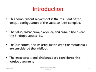 Introduction
• This complex foot movement is the resultant of the
unique configuration of the subtalar joint complex.
• The talus, calcaneum, navicular, and cuboid bones are
the hindfoot structures.
• The cuniforms and its articulation with the metatarsals
are considered the midfoot.
• The metatarsals and phalanges are considered the
forefoot segment
7/22/2020
Thamer Alhussainan, M.D.
KFSH & RC
4
 