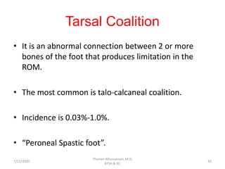 Tarsal Coalition
• It is an abnormal connection between 2 or more
bones of the foot that produces limitation in the
ROM.
• The most common is talo-calcaneal coalition.
• Incidence is 0.03%-1.0%.
• “Peroneal Spastic foot”.
7/22/2020
Thamer Alhussainan, M.D.
KFSH & RC
42
 