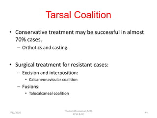 Tarsal Coalition
• Conservative treatment may be successful in almost
70% cases.
– Orthotics and casting.
• Surgical treatment for resistant cases:
– Excision and interposition:
• Calcaneonavicular coalition
– Fusions:
• Talocalcaneal coalition
7/22/2020
Thamer Alhussainan, M.D.
KFSH & RC
44
 