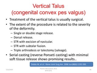 Vertical Talus
(congenital convex pes valgus)
• Treatment of the vertical talus is usually surgical.
• The extent of the procedure is related to the severity
of the deformity.
– Single or double stage release.
– Dorsal release.
– STR with excision of navicular.
– STR with subtalar fusion.
– Triple arthrodesis or talectomy (salvage).
• Serial casting (reverse Ponseti casting) with minimal
soft tissue release shows promising results..
Dobbs M, et al. J Bone Joint Surg Am. 2006 Jun;88(6):1192-200.
7/22/2020
Thamer Alhussainan, M.D.
KFSH & RC
49
 