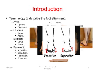Introduction
• Terminology to describe the foot alignment:
– Ankle:
• Equinus.
• Calcaneus.
– Hindfoot:
• Varus.
• Valgus.
– Midfoot:
• Cavus
• Planus.
– Foorefoot:
• Adduction.
• Abduction.
• Supination.
• Pronation
7/22/2020
Thamer Alhussainan, M.D.
KFSH & RC
5
 