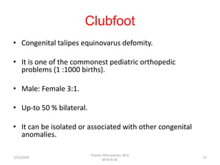 Clubfoot
• Congenital talipes equinovarus defomity.
• It is one of the commonest pediatric orthopedic
problems (1 :1000 births).
• Male: Female 3:1.
• Up-to 50 % bilateral.
• It can be isolated or associated with other congenital
anomalies.
7/22/2020
Thamer Alhussainan, M.D.
KFSH & RC
51
 