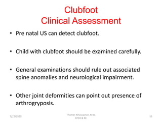 Clubfoot
Clinical Assessment
• Pre natal US can detect clubfoot.
• Child with clubfoot should be examined carefully.
• General examinations should rule out associated
spine anomalies and neurological impairment.
• Other joint deformities can point out presence of
arthrogryposis.
7/22/2020
Thamer Alhussainan, M.D.
KFSH & RC
55
 