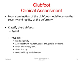 Clubfoot
Clinical Assessment
• Local examination of the clubfoot should focus on the
severity and rigidity of the deformity.
• Classify the clubfoot :
– Typical
– Atypical :
• Rigid deformity
• Associated with neuromuscular and genetic problems.
• Small and chubby foot.
• Short first ray.
• Deep and long medial crease.
7/22/2020
Thamer Alhussainan, M.D.
KFSH & RC
56
 