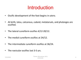 Introduction
• Ossific development of the foot begins in utero.
• At birth, talus, calcaneus, cuboid, metatarsals, and phalanges are
ossified.
• The lateral cuneiform ossifies 4/12-20/12.
• The medial cuneiform ossifies at 24/12.
• The intermediate cuneiform ossifies at 36/24.
• The navicular ossifies last 3-5 yrs.
7/22/2020
Thamer Alhussainan, M.D.
KFSH & RC
6
 
