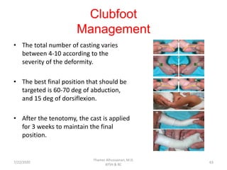 Clubfoot
Management
• The total number of casting varies
between 4-10 according to the
severity of the deformity.
• The best final position that should be
targeted is 60-70 deg of abduction,
and 15 deg of dorsiflexion.
• After the tenotomy, the cast is applied
for 3 weeks to maintain the final
position.
7/22/2020
Thamer Alhussainan, M.D.
KFSH & RC
63
 
