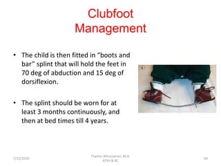 Clubfoot
Management
• The child is then fitted in “boots and
bar” splint that will hold the feet in
70 deg of abduction and 15 deg of
dorsiflexion.
• The splint should be worn for at
least 3 months continuously, and
then at bed times till 4 years.
7/22/2020
Thamer Alhussainan, M.D.
KFSH & RC
64
 