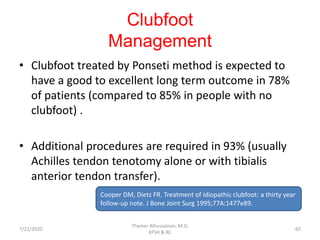 Clubfoot
Management
• Clubfoot treated by Ponseti method is expected to
have a good to excellent long term outcome in 78%
of patients (compared to 85% in people with no
clubfoot) .
• Additional procedures are required in 93% (usually
Achilles tendon tenotomy alone or with tibialis
anterior tendon transfer).
Cooper DM, Dietz FR. Treatment of idiopathic clubfoot: a thirty year
follow-up note. J Bone Joint Surg 1995;77A:1477e89.
7/22/2020
Thamer Alhussainan, M.D.
KFSH & RC
65
 