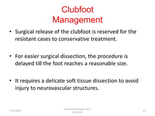 Clubfoot
Management
• Surgical release of the clubfoot is reserved for the
resistant cases to conservative treatment.
• For easier surgical dissection, the procedure is
delayed till the foot reaches a reasonable size.
• It requires a delicate soft tissue dissection to avoid
injury to neurovascular structures.
7/22/2020
Thamer Alhussainan, M.D.
KFSH & RC
67
 