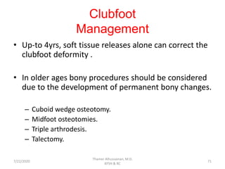 Clubfoot
Management
• Up-to 4yrs, soft tissue releases alone can correct the
clubfoot deformity .
• In older ages bony procedures should be considered
due to the development of permanent bony changes.
– Cuboid wedge osteotomy.
– Midfoot osteotomies.
– Triple arthrodesis.
– Talectomy.
7/22/2020
Thamer Alhussainan, M.D.
KFSH & RC
71
 