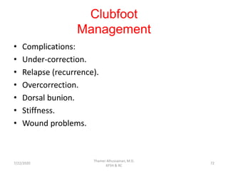 Clubfoot
Management
• Complications:
• Under-correction.
• Relapse (recurrence).
• Overcorrection.
• Dorsal bunion.
• Stiffness.
• Wound problems.
7/22/2020
Thamer Alhussainan, M.D.
KFSH & RC
72
 
