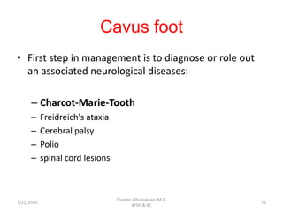 Cavus foot
• First step in management is to diagnose or role out
an associated neurological diseases:
– Charcot-Marie-Tooth
– Freidreich's ataxia
– Cerebral palsy
– Polio
– spinal cord lesions
7/22/2020
Thamer Alhussainan, M.D.
KFSH & RC
76
 