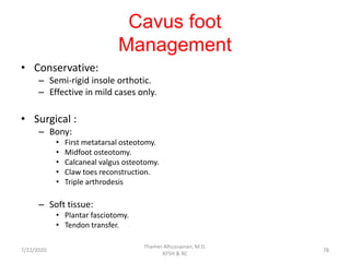 Cavus foot
Management
• Conservative:
– Semi-rigid insole orthotic.
– Effective in mild cases only.
• Surgical :
– Bony:
• First metatarsal osteotomy.
• Midfoot osteotomy.
• Calcaneal valgus osteotomy.
• Claw toes reconstruction.
• Triple arthrodesis
– Soft tissue:
• Plantar fasciotomy.
• Tendon transfer.
7/22/2020
Thamer Alhussainan, M.D.
KFSH & RC
78
 