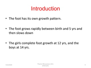 Introduction
• The foot has its own growth pattern.
• The foot grows rapidly between birth and 5 yrs and
then slows down
• The girls complete foot growth at 12 yrs, and the
boys at 14 yrs.
7/22/2020
Thamer Alhussainan, M.D.
KFSH & RC
9
 