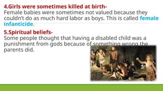 4.Girls were sometimes killed at birth-
Female babies were sometimes not valued because they
couldn’t do as much hard labor as boys. This is called female
infanticide.
5.Spiritual beliefs-
Some people thought that having a disabled child was a
punishment from gods because of something wrong the
parents did.
 
