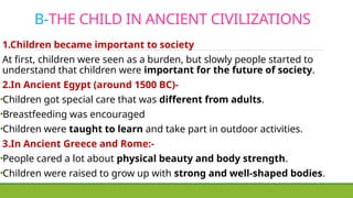B-THE CHILD IN ANCIENT CIVILIZATIONS
1.Children became important to society
At first, children were seen as a burden, but slowly people started to
understand that children were important for the future of society.
2.In Ancient Egypt (around 1500 BC)-
•Children got special care that was different from adults.
•Breastfeeding was encouraged
•Children were taught to learn and take part in outdoor activities.
3.In Ancient Greece and Rome:-
•People cared a lot about physical beauty and body strength.
•Children were raised to grow up with strong and well-shaped bodies.
 