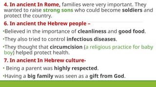4. In ancient In Rome, families were very important. They
wanted to raise strong sons who could become soldiers and
protect the country.
6. In ancient the Hebrew people –
•Believed in the importance of cleanliness and good food.
•They also tried to control infectious diseases.
•They thought that circumcision (a religious practice for baby
boy) helped protect health.
7. In ancient In Hebrew culture-
• Being a parent was highly respected.
•Having a big family was seen as a gift from God.
 