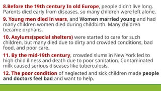 8.Before the 19th century In old Europe, people didn’t live long.
Parents died early from diseases, so many children were left alone.
9. Young men died in wars, and Women married young and had
many children women died during childbirth. Many children
became orphans.
10. Asylums(special shelters) were started to care for such
children, but many died due to dirty and crowded conditions, bad
food, and poor care.
11. By the mid-19th century, crowded slums in New York led to
high child illness and death due to poor sanitation. Contaminated
milk caused serious diseases like tuberculosis.
12. The poor condition of neglected and sick children made people
and doctors feel bad and want to help.
 