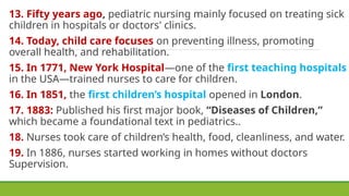 13. Fifty years ago, pediatric nursing mainly focused on treating sick
children in hospitals or doctors' clinics.
14. Today, child care focuses on preventing illness, promoting
overall health, and rehabilitation.
15. In 1771, New York Hospital—one of the first teaching hospitals
in the USA—trained nurses to care for children.
16. In 1851, the first children’s hospital opened in London.
17. 1883: Published his first major book, “Diseases of Children,”
which became a foundational text in pediatrics..
18. Nurses took care of children’s health, food, cleanliness, and water.
19. In 1886, nurses started working in homes without doctors
Supervision.
 