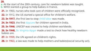20.
a. At the start of the 20th century, care for newborn babies was taught.
b. WHO started a group to help babies in France.
21. In 1903, nurses who took care of children were officially recognized.
22. In 1912, the US started a special office for children’s welfare.
23. In 1917, the first law to stop child labor was made.
24. In 1923, the first daycare for children opened in India.
25. In 1946, UNICEF was created to help children worldwide.
26. In 1948, Dr. Virginia Apgar made a test to check how healthy newborn
babies are.
27. In 1959, the UN agreed on children’s rights.
28. In 1963, a law was made to help mothers and babies(social security act).
 