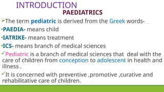 INTRODUCTION
PAEDIATRICS
The term pediatric is derived from the Greek words-
•PAEDIA- means child
•IATRIKE- means treatment
•ICS- means branch of medical sciences
Pediatric is a branch of medical sciences that deal with the
care of children from conception to adolescent in health and
illness .
It is concerned with preventive ,promotive ,curative and
rehabilitative care of children.
 