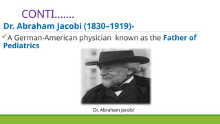 CONTI…….
Dr. Abraham Jacobi
Dr. Abraham Jacobi (1830–1919)-
A German-American physician known as the Father of
Pediatrics
 