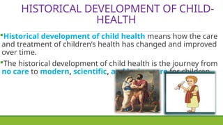 HISTORICAL DEVELOPMENT OF CHILD-
HEALTH
Historical development of child health means how the care
and treatment of children’s health has changed and improved
over time.
The historical development of child health is the journey from
no care to modern, scientific, and loving care for children.
 