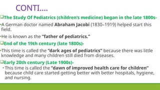 CONTI….
The Study Of Pediatrics (children’s medicine) began in the late 1800s-
•A German doctor named Abraham Jacobi (1830–1919) helped start this
field.
•He is known as the “father of pediatrics.”
End of the 19th century (late 1800s)-
•This time is called the “dark ages of pediatrics” because there was little
knowledge and many children still died from diseases.
Early 20th century (Late 1900s)-
• This time is called the “dawn of improved health care for children”
because child care started getting better with better hospitals, hygiene,
and nursing.
 