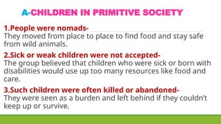 A-CHILDREN IN PRIMITIVE SOCIETY
1.People were nomads-
They moved from place to place to find food and stay safe
from wild animals.
2.Sick or weak children were not accepted-
The group believed that children who were sick or born with
disabilities would use up too many resources like food and
care.
3.Such children were often killed or abandoned-
They were seen as a burden and left behind if they couldn’t
keep up or survive.
 