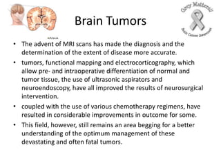 Brain Tumors
• The advent of MRI scans has made the diagnosis and the
determination of the extent of disease more accurate.
• tumors, functional mapping and electrocorticography, which
allow pre- and intraoperative differentiation of normal and
tumor tissue, the use of ultrasonic aspirators and
neuroendoscopy, have all improved the results of neurosurgical
intervention.
• coupled with the use of various chemotherapy regimens, have
resulted in considerable improvements in outcome for some.
• This field, however, still remains an area begging for a better
understanding of the optimum management of these
devastating and often fatal tumors.
 