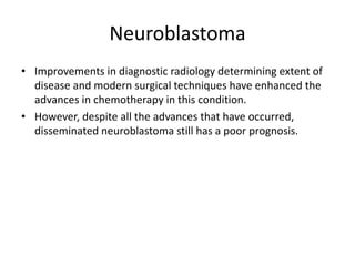 Neuroblastoma
• Improvements in diagnostic radiology determining extent of
disease and modern surgical techniques have enhanced the
advances in chemotherapy in this condition.
• However, despite all the advances that have occurred,
disseminated neuroblastoma still has a poor prognosis.
 