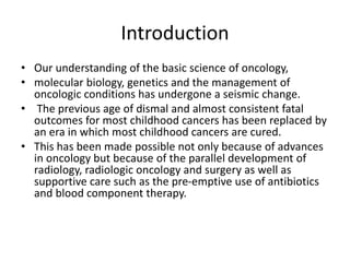 Introduction
• Our understanding of the basic science of oncology,
• molecular biology, genetics and the management of
oncologic conditions has undergone a seismic change.
• The previous age of dismal and almost consistent fatal
outcomes for most childhood cancers has been replaced by
an era in which most childhood cancers are cured.
• This has been made possible not only because of advances
in oncology but because of the parallel development of
radiology, radiologic oncology and surgery as well as
supportive care such as the pre-emptive use of antibiotics
and blood component therapy.
 