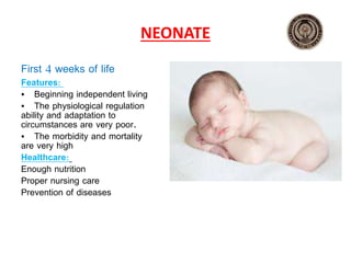 NEONATE
First 4 weeks of life
Features:
• Beginning independent living
• The physiological regulation
ability and adaptation to
circumstances are very poor.
• The morbidity and mortality
are very high
Healthcare:
Enough nutrition
Proper nursing care
Prevention of diseases
 