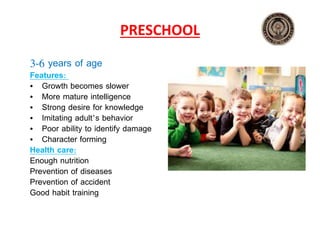 PRESCHOOL
3‐6 years of age
Features:
• Growth becomes slower
• More mature intelligence
• Strong desire for knowledge
• Imitating adult’s behavior
• Poor ability to identify damage
• Character forming
Health care:
Enough nutrition
Prevention of diseases
Prevention of accident
Good habit training
 