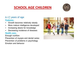 SCHOOL AGE CHILDREN
6‐12 years of age
Features:
• Growth becomes relatively steady
• More mature intelligence developed
• Increasing desire for knowledge
• Decreasing incidence of diseases
Health care:
Enough nutrition
Prevention of myopia and dental caries
Prevention of problems in psychology
Emotion and behavior
 