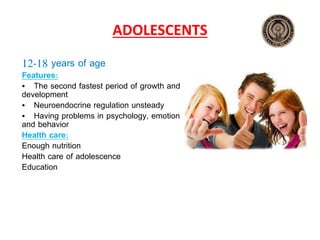 ADOLESCENTS
12‐18 years of age
Features:
• The second fastest period of growth and
development
• Neuroendocrine regulation unsteady
• Having problems in psychology, emotion
and behavior
Health care:
Enough nutrition
Health care of adolescence
Education
 
