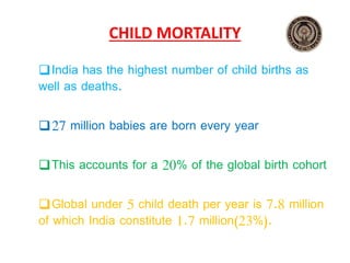 CHILD MORTALITY
India has the highest number of child births as
well as deaths.
27 million babies are born every year
This accounts for a 20% of the global birth cohort
Global under 5 child death per year is 7.8 million
of which India constitute 1.7 million(23%).
 