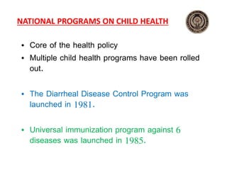 NATIONAL PROGRAMS ON CHILD HEALTH
• Core of the health policy
• Multiple child health programs have been rolled
out.
• The Diarrheal Disease Control Program was
launched in 1981.
• Universal immunization program against 6
diseases was launched in 1985.
 