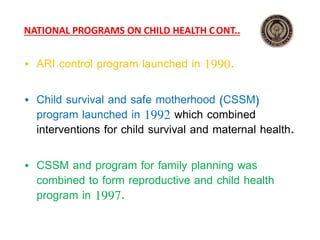NATIONAL PROGRAMS ON CHILD HEALTH CONT..
• ARI control program launched in 1990.
• Child survival and safe motherhood (CSSM)
program launched in 1992 which combined
interventions for child survival and maternal health.
• CSSM and program for family planning was
combined to form reproductive and child health
program in 1997.
 