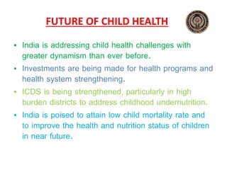 FUTURE OF CHILD HEALTH
• India is addressing child health challenges with
greater dynamism than ever before.
• Investments are being made for health programs and
health system strengthening.
• ICDS is being strengthened, particularly in high
burden districts to address childhood undernutrition.
• India is poised to attain low child mortality rate and
to improve the health and nutrition status of children
in near future.
 