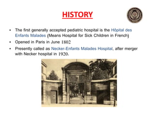 HISTORY
• The first generally accepted pediatric hospital is the Hôpital des
Enfants Malades (Means Hospital for Sick Children in French)
• Opened in Paris in June 1802
• Presently called as Necker‐Enfants Malades Hospital, after merger
with Necker hospital in 1920.
 