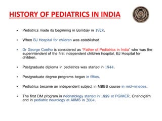 HISTORY OF PEDIATRICS IN INDIA
• Pediatrics made its beginning in Bombay in 1928.
• When BJ Hospital for children was established.
• Dr George Coelho is considered as “Father of Pediatrics in India” who was the
superintendent of the first independent children hospital, BJ Hospital for
children.
• Postgraduate diploma in pediatrics was started in 1944.
• Postgraduate degree programs began in fifties.
• Pediatrics became an independent subject in MBBS course in mid-nineties.
• The first DM program in neonatology started in 1989 at PGIMER, Chandigarh
and in pediatric neurology at AIIMS in 2004.
 