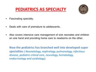 PEDIATRICS AS SPECIALTY
• Fascinating specialty.
• Deals with care of premature to adolescents.
• Also covers intensive care management of sick neonates and children
on one hand and providing home care to newborns on the other.
Now the pediatrics has branched well into developed super
specialties ( Neonatology, nephrology, pulmonology, infectious
disease, pediatric critical care, neurology, hematology,
endocrinology and cardiology).
 