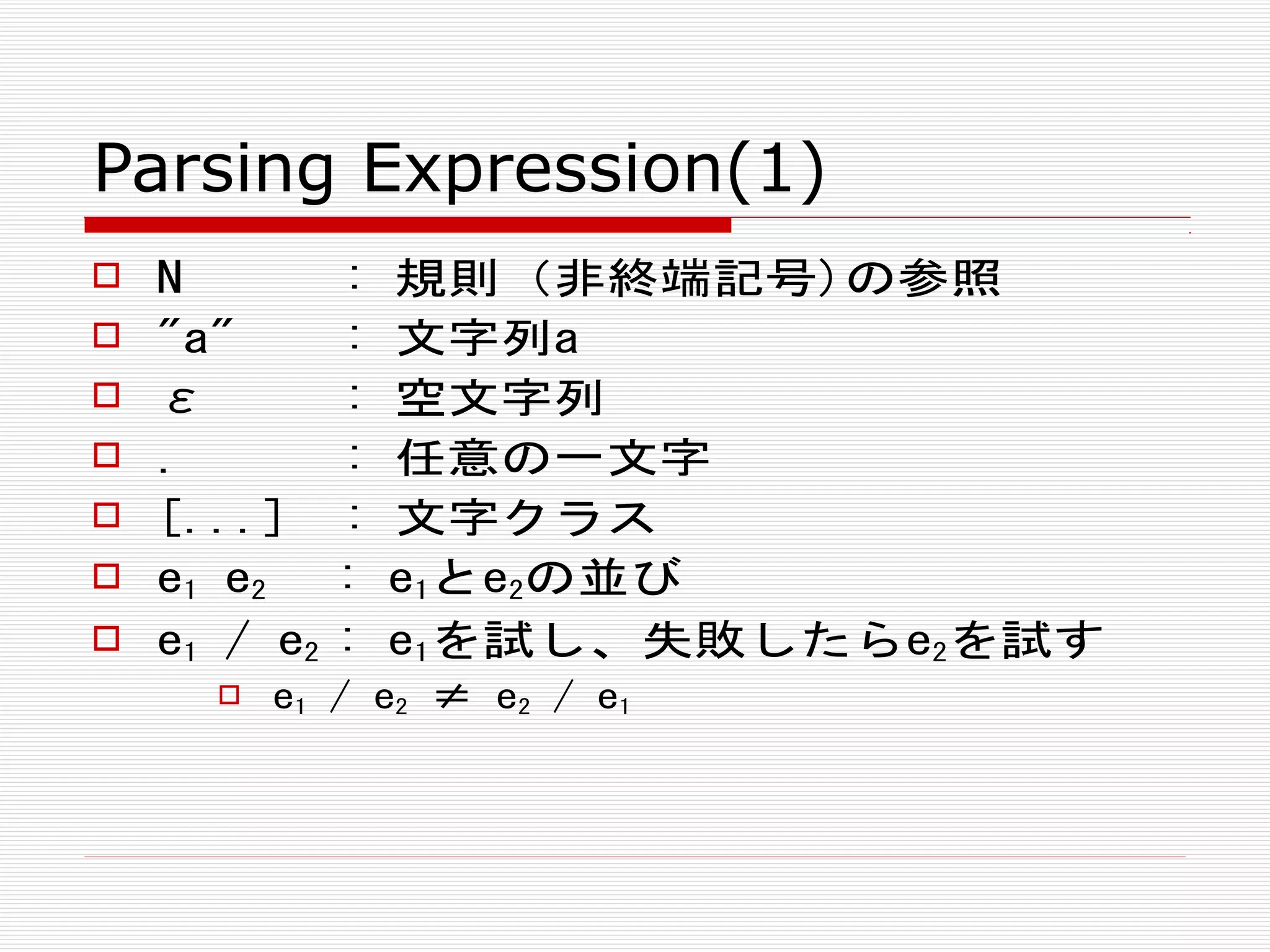 Parsing Expression(1)
 N : 規則（非終端記号)の参照
 "a" : 文字列a
 ε : 空文字列
 . : 任意の一文字
 [...] : 文字クラス
 e1 e2 : e1とe2の並び
 e1 / e2 : e1を試し、失敗したらe2を試す
 e1 / e2 ≠ e2 / e1
 