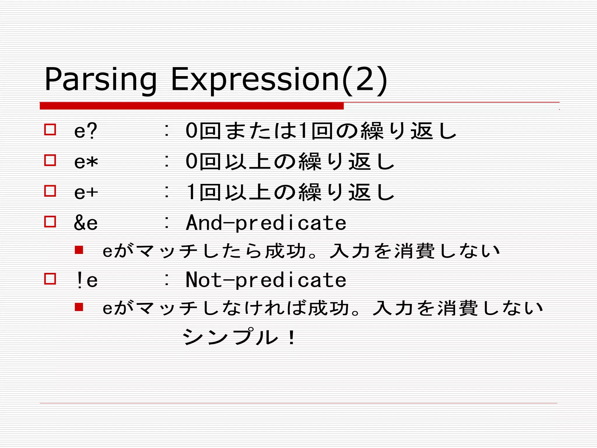 Parsing Expression(2)
 e? : 0回または1回の繰り返し
 e* : 0回以上の繰り返し
 e+ : 1回以上の繰り返し
 &e : And-predicate
 eがマッチしたら成功。入力を消費しない
 !e : Not-predicate
 eがマッチしなければ成功。入力を消費しない
シンプル！
 