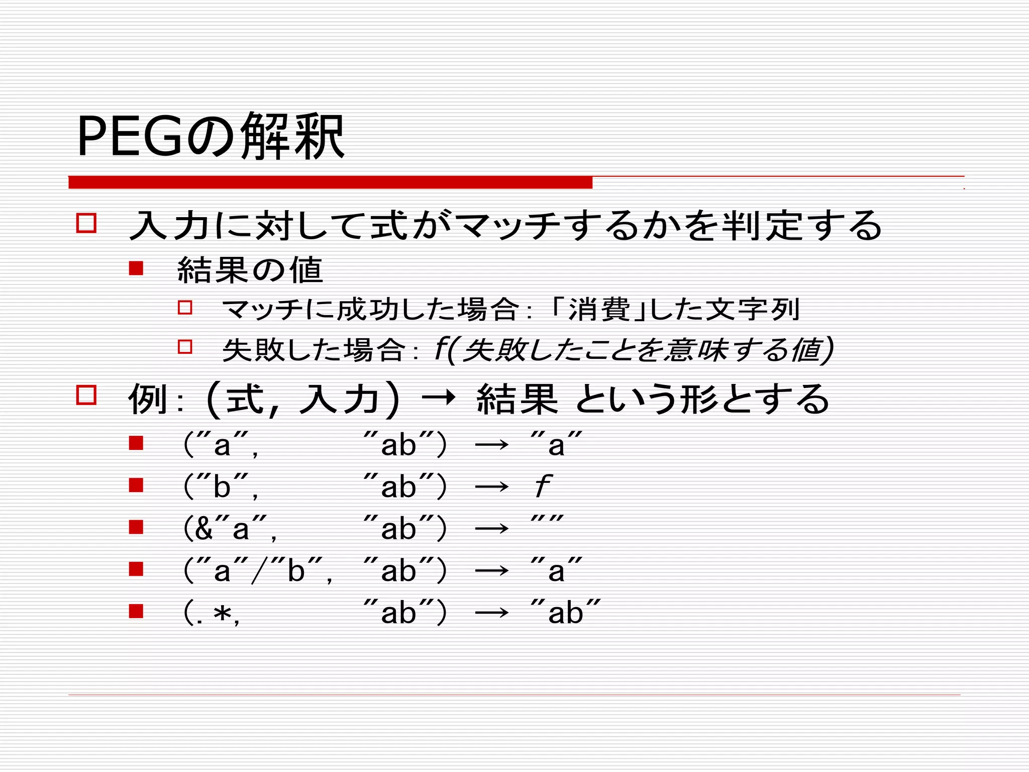 PEGの解釈
 入力に対して式がマッチするかを判定する
 結果の値
 マッチに成功した場合： 「消費」した文字列
 失敗した場合： f(失敗したことを意味する値)
 例： (式, 入力) → 結果 という形とする
 ("a", "ab") → "a"
 ("b", "ab") → f
 (&"a", "ab") → ""
 ("a"/"b", "ab") → "a"
 (.*, "ab") → "ab"
 