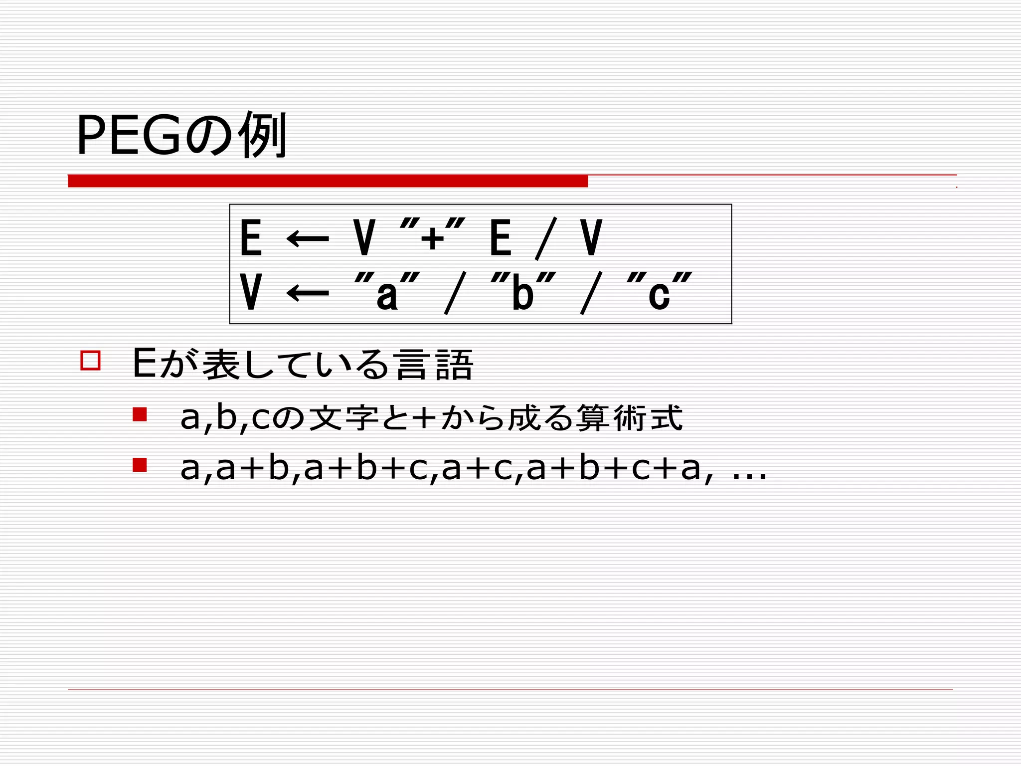 PEGの例
 Eが表している言語
 a,b,cの文字と+から成る算術式
 a,a+b,a+b+c,a+c,a+b+c+a, ...
E ← V "+" E / V
V ← "a" / "b" / "c"
 